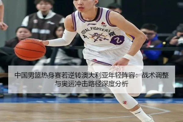 中国男篮热身赛若逆转澳大利亚年轻阵容：战术调整与奥运冲击路径深度分析