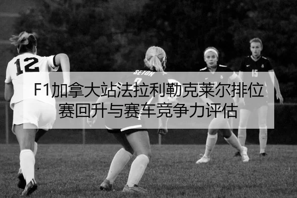 F1加拿大站法拉利勒克莱尔排位赛回升与赛车竞争力评估